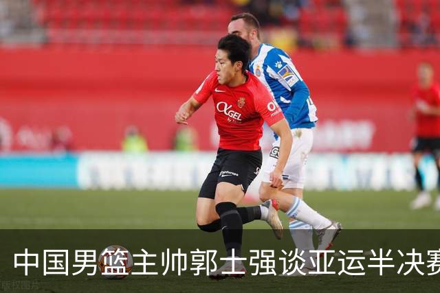 中国男篮主帅郭士强谈亚运半决赛:对抗日本无须动员&肯定血战到底
